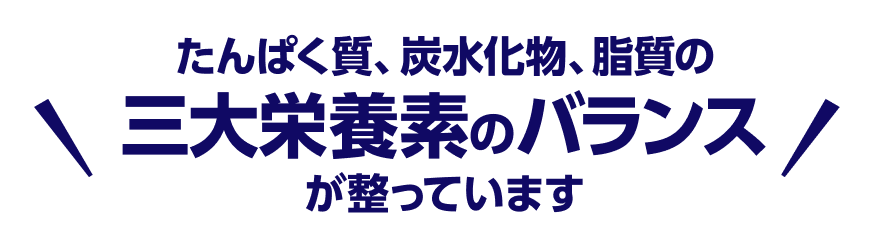 たんぱく質、炭水化物、脂質の三大栄養素のバランスが整っています